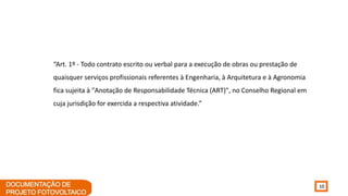 10
“Art. 1º - Todo contrato escrito ou verbal para a execução de obras ou prestação de
quaisquer serviços profissionais referentes à Engenharia, à Arquitetura e à Agronomia
fica sujeita à "Anotação de Responsabilidade Técnica (ART)", no Conselho Regional em
cuja jurisdição for exercida a respectiva atividade.”
 