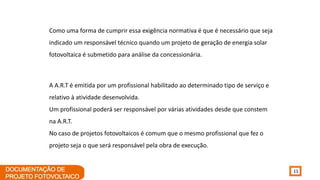 11
A A.R.T é emitida por um profissional habilitado ao determinado tipo de serviço e
relativo à atividade desenvolvida.
Um profissional poderá ser responsável por várias atividades desde que constem
na A.R.T.
No caso de projetos fotovoltaicos é comum que o mesmo profissional que fez o
projeto seja o que será responsável pela obra de execução.
Como uma forma de cumprir essa exigência normativa é que é necessário que seja
indicado um responsável técnico quando um projeto de geração de energia solar
fotovoltaica é submetido para análise da concessionária.
 