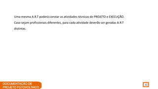 12
Uma mesma A.R.T poderá constar as atividades técnicas de PROJETO e EXECUÇÃO.
Caso sejam profissionais diferentes, para cada atividade deverão ser geradas A.R.T
distintas.
 