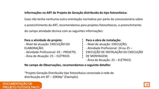 13
Informações na ART de Projeto de Geração distribuída do tipo fotovoltaica:
Caso não tenha nenhuma outra orientação normativa por parte da concessionária sobre
o preenchimento da ART, recomendamos para projetos fotovoltaicos, o preenchimento
do campo atividade técnica com as seguintes informações:
Para a atividade de projeto:
- Nível de atuação: EXECUÇÃO OU
ELABORAÇÃO;
- Atividade Profissional: 43 – PROJETO;
- Área de Atuação: 25 – ELÉTRICO.
Para a obra de instalação:
- Nível de atuação: EXECUÇÃO;
- Atividade Profissional: 24 ou 25 –
EXECUÇÃO DE INSTALAÇÃO OU EXECUÇÃO
DE MONTAGEM;
- Área de Atuação: 25 – ELÉTRICO.
No campo de Observações, recomendamos o seguinte detalhe:
“Projeto Geração Distribuída tipo fotovoltaica conectada à rede de
distribuição em BT – 20KWp” (Exemplo).
 