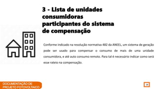 14
Conforme indicado na resolução normativa 482 da ANEEL, um sistema de geração
pode ser usado para compensar o consumo de mais de uma unidade
consumidora, e até auto consumo remoto. Para tal é necessário indicar como será
esse rateio na compensação.
3 - Lista de unidades
consumidoras
participantes do sistema
de compensação
 