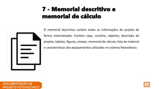 21
7 - Memorial descritivo e
memorial de cálculo
O memorial descritivo contém todas as informações do projeto de
forma sistematizada: Contem capa, sumário, objetivo, descrição do
projeto, tabelas, figuras, anexos, memorial de cálculo, lista de material
e características dos equipamentos utilizados no sistema fotovoltaico.
 