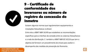 23
9 - Certificado de
conformidade dos
inversores ou número de
registro da concessão do
Inmetro
Existem algumas normas que regulamentam equipamentos e
instalações fotovoltaicas no Brasil.
Entre elas a ABNT NBR 16149 que estabelece as recomendações
específicas para a interface de conexão entre os sistemas fotovoltaicos
e a rede de distribuição. E também a ABNT NBR IEC 62116 que tem o
objetivo de fornecer um procedimento de ensaio para avaliar o
desempenho das medidas de prevenção de ilhamento.
 