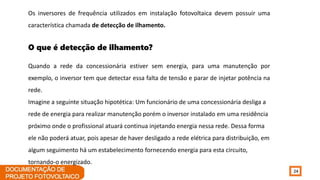 24
Os inversores de frequência utilizados em instalação fotovoltaica devem possuir uma
característica chamada de detecção de ilhamento.
O que é detecção de ilhamento?
Quando a rede da concessionária estiver sem energia, para uma manutenção por
exemplo, o inversor tem que detectar essa falta de tensão e parar de injetar potência na
rede.
Imagine a seguinte situação hipotética: Um funcionário de uma concessionária desliga a
rede de energia para realizar manutenção porém o inversor instalado em uma residência
próximo onde o profissional atuará continua injetando energia nessa rede. Dessa forma
ele não poderá atuar, pois apesar de haver desligado a rede elétrica para distribuição, em
algum seguimento há um estabelecimento fornecendo energia para esta circuito,
tornando-o energizado.
 