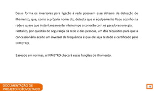 25
Dessa forma os inversores para ligação à rede possuem esse sistema de detecção de
ilhamento, que, como o próprio nome diz, detecta que o equipamento ficou sozinho na
rede e quase que instantaneamente interrompe a conexão com os geradores energia.
Portanto, por questão de segurança da rede e das pessoas, um dos requisitos para que a
concessionária aceite um inversor de frequência é que ele seja testado e certificado pelo
INMETRO.
Baseado em normas, o INMETRO checará essas funções de ilhamento.
 