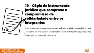 26
Para os casos de empreendimento com múltiplas unidades consumidoras, será
necessário ter uma cópia de um contrato de solidariedade entre os participantes
da geração e compensação de energia.
10 - Cópia de instrumento
jurídico que comprove o
compromisso de
solidariedade entre os
integrantes
 