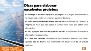 27
Dicas para elaborar
excelentes projetos:
1 – Conheça as normas e aplique-as no projeto: Se o projeto não obedecer as
normas ele está errado, não importa a qualidade dos itens.
2 – Tenha metodologia para coleta de informações: Crie formulários, checklists, e
fotografe, de modo que não precise ir ao local várias vezes para colher novas
informações.
3 – Faça o projeto pensando em quem irá instalar: Isso aumentará a clareza das
informações nos documentos.
4 – Cuide dos detalhes: alinhamentos dos elementos, tamanho dos textos,
legendas. São os detalhes que diferenciam um projeto bom de um projeto
excelente.
 