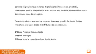 4
Com isso surgiu uma nova demanda de profissionais: Vendedores, projetistas,
Instaladores, técnicos e Engenheiros. Cada um tem uma participação mais evidenciada e
determinada etapa de um projeto.
Geralmente são três as etapas para que um sistema de geração distribuída do tipo
fotovoltaica seja ligado à rede de distribuição da concessionária:
1ª Etapa: Projeto e Documentação
2ª Etapa: Instalação
3ª Etapa: Vistoria, troca do medidor, ligação à rede.
 