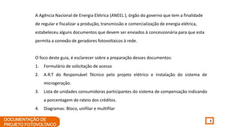 6
A Agência Nacional de Energia Elétrica (ANEEL ), órgão do governo que tem a finalidade
de regular e fiscalizar a produção, transmissão e comercialização de energia elétrica,
estabeleceu alguns documentos que devem ser enviados à concessionária para que esta
permita a conexão de geradores fotovoltaicos à rede.
O foco deste guia, é esclarecer sobre a preparação desses documentos:
1. Formulário de solicitação de acesso
2. A.R.T do Responsável Técnico pelo projeto elétrico e instalação do sistema de
microgeração.
3. Lista de unidades consumidoras participantes do sistema de compensação indicando
a porcentagem de rateio dos créditos.
4. Diagramas: Bloco, unifilar e multifilar
 