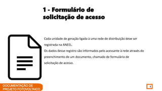 8
Cada unidade de geração ligada à uma rede de distribuição deve ser
registrada na ANEEL.
Os dados desse registro são informados pelo acessante à rede através do
preenchimento de um documento, chamado de formulário de
solicitação de acesso.
1 - Formulário de
solicitação de acesso
 