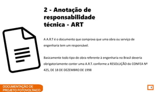 9
2 - Anotação de
responsabilidade
técnica - ART
A A.R.T é o documento que comprova que uma obra ou serviço de
engenharia tem um responsável.
Basicamente todo tipo de obra referente à engenharia no Brasil deveria
obrigatoriamente conter uma A.R.T. conforme a RESOLUÇÃO do CONFEA Nº
425, DE 18 DE DEZEMBRO DE 1998
 