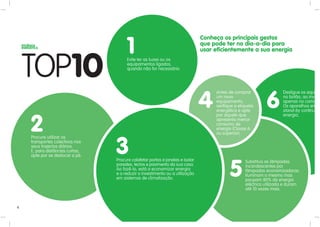 Conheça os principais gestos

                                      1
                                      Evite ter as luzes ou os
                                                                               que pode ter no dia-a-dia para
                                                                               usar eficientemente a sua energia

                                      equipamentos ligados,
                                      quando não for necessário.




                                                                               4                             6
                                                                                    Antes de comprar                 Desligue os eq
                                                                                                                                  qui
                                                                                    um novo                          no botão, ao in
                                                                                                                                   nvé
                                                                                    equipamento,                     apenas no com ma
                                                                                    verifique a etiqueta             Os aparelhos em
                                                                                                                                   e
                                                                                    energética e opte                         continu
                                                                                    por aquele que                   energia.


    2
    Procure utilizar os
                                                                                    apresenta menor
                                                                                    consumo de
                                                                                    energia (Classe A
                                                                                    ou superior).
    transportes colectivos nos
    seus trajectos diários.
    E, para distâncias curtas,
    opte por se deslocar a pé.
                                 3
                                 Procure calafetar portas e janelas e isolar


                                                                                           5
                                                                                                   Substitua as lâmpadas
                                 paredes, tectos e pavimento da sua casa.                          incandescentes por
                                 Ao fazê-lo, está a economizar energia                             lâmpadas economizadoras.
                                 e a reduzir o investimento ou a utilização                        Iluminam o mesmo mas
                                 em sistemas de climatização.                                      poupam 80% da energia
                                                                                                   eléctrica utilizada e duram
                                                                                                   até 10 vezes mais.



4
 