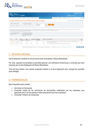 WEB PRIVADA
Mutua Montañesa 10
7. OFICINA VIRTUAL
Servei destinat a facilitar la comunicació entre mutualistes i Mutua Montañesa.
Per això, aquesta funcionalitat et permetrà generar una sol•licitud d'informació o consulta que serà
resposta per la teva Delegació de Mutua Montañesa.
Tots els teus dubtes i les nostres respostes estaran a la teva disposició aquí, perquè les consultis
quan desitgis
8. FARMACIOLES
Des d’aquesta opció podràs:
 Sol·licitar la Farmaciola
 Consultar l’estat de les sol·licituds de farmacioles realitzades per les empreses que
gestiones (fins i tot les peticions fetes directament per les empreses)
 Consultar l’històric de comandes
 
