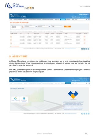 WEB PRIVADA
Mutua Montañesa 11
9. ABSENTISME
A Mutua Montañesa coneixem els problemes que suposen per a una organització les elevades
xifres d'absentisme i les conseqüències econòmiques, laborals i socials que es deriven de tot
procés d'incapacitat temporal.
Per això, pretenem ajudar-te en el seguiment, control i reducció de l'absentisme mitjançant l'anàlisi i
prevenció de les causes que ho provoquen.
 