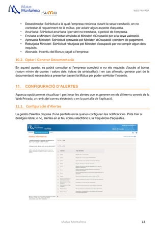 WEB PRIVADA
Mutua Montañesa 13
• Desestimada: Sol•licitud a la qual l'empresa renúncia durant la seva tramitació, en no
contestar al requeriment de la mútua, per aclarir algun aspecte d'aquesta.
• Anul•lada: Sol•licitud anul•lada i per tant no tramitada, a petició de l'empresa.
• Enviada a Ministeri: Sol•licitud enviada al Ministeri d'Ocupació per a la seva valoració.
• Aprovada Ministeri: Sol•licitud aprovada pel Ministeri d'Ocupació i pendent de pagament.
• Rebutjada Ministeri: Sol•licitud rebutjada pel Ministeri d'ocupació per no complir algun dels
requisits.
• Abonada: Incentiu del Bonus pagat a l'empresa
10.2. Optar i Generar Documentaciò
En aquest apartat es podrà consultar si l'empresa compleix o no els requisits d'accés al bonus
(volum mínim de quotes i valors dels índexs de sinistralitat), i en cas afirmatiu generar part de la
documentació necessària a presentar davant la Mútua per poder sol•licitar l'incentiu.
11. CONFIGURACIÓ D’ALERTES
Aquesta opció permet visualitzar i gestionar les alertes que es generen en els diferents serveis de la
Web Privada, a través del correu electrònic o en la pantalla de l'aplicació.
11.1. Configuració d’Alertes
La gestió d'alertes disposa d'una pantalla en la qual es configuren les notificacions. Pots triar si
desitges rebre, o no, alertes en el teu correu electrònic i, la freqüència d'aquestes.
 