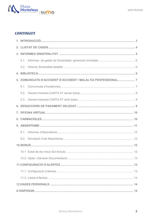 WEB PRIVADA
Mutua Montañesa 2
CONTINGUT
1. INTRODUCCIÓ................................................................................................................... 3
2. LLISTAT DE CASOS.......................................................................................................... 4
3. INFORMES SINISTRALITAT ............................................................................................. 5
3.1. Informes de gestió de Sinistralitat: generació immediat............................................. 6
3.2. Informe Sinistralitat detallat........................................................................................ 6
4. BIBLIOTECA...................................................................................................................... 6
5. COMUNICATS D'ACCIDENT D’ACCIDENT I MALALTIA PROFESSIONAL..................... 7
5.1. Comunicats d’incidències........................................................................................... 7
5.2. Genera tramesa CoNTA AT sense baixa ................................................................... 8
5.3. Genera tramesa CoNTA AT amb baixa...................................................................... 9
6. DEDUCCIONS DE PAGAMENT DELEGAT....................................................................... 9
7. OFICINA VIRTUAL........................................................................................................... 10
8. FARMACIOLES................................................................................................................ 10
9. ABSENTISME .................................................................................................................. 11
9.1. Informes d'Absentisme............................................................................................. 12
9.2. Simulació Cost Absentisme...................................................................................... 12
10.BONUS............................................................................................................................. 12
10.1. Estat de els meus Sol·licituds .................................................................................. 12
10.2. Optar i Generar Documentaciò ................................................................................ 13
11.CONFIGURACIÓ D’ALERTES......................................................................................... 13
11.1. Configuració d’Alertes.............................................................................................. 13
11.2. Llistat d’Alertes......................................................................................................... 14
12.DADES PERSONALS ...................................................................................................... 14
A DISPOSAR......................................................................................................................... 14
 