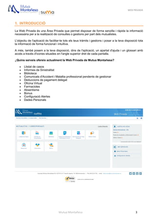 WEB PRIVADA
Mutua Montañesa 3
1. INTRODUCCIÓ
La Web Privada és una Àrea Privada que permet disposar de forma senzilla i ràpida la informació
necessària per a la realització de consultes o gestions per part dels mutualistes.
L'objectiu de l'aplicació és facilitar-te tots els teus tràmits i gestions i posar a la teva disposició tota
la informació de forma funcional i intuïtiva.
A més, també posem a la teva disposició, dins de l'aplicació, un apartat d'ajuda i un glossari amb
accés a través d'icones situades en l'angle superior dret de cada pantalla.
¿Quins serveis ofereix actualment la Web Privada de Mutua Montañesa?
 Llistat de casos
 Informes de Sinistralitat
 Biblioteca
 Comunicats d'Accident i Malaltia professional pendents de gestionar
 Deduccions de pagament delegat
 Oficina Virtual
 Farmacioles
 Absentisme
 Bonus
 Configuració Alertes
 Dades Personals
 