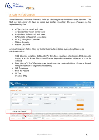 WEB PRIVADA
Mutua Montañesa 4
2. LLISTAT DE CASOS
Servei destinat a facilitar-te informació sobre els casos registrats en la nostra base de dades. Tan
fàcil com seleccionar el/s tipus de casos que desitgis visualitzar. Els casos s'agrupen en les
següents categories:
 AT (accident de treball) amb baixa
 AT (accident de treball) sense baixa
 EP (malaltia professional) amb baixa
 EP (malaltia professional) sense baixa
 ITCC (Contingència Comuna)
 Risc en Embaràs
 Risc en Lactància
A més s'incorporen d'altres filtres per facilitar la consulta de dades, que poden utilitzar-se de
manera simultània:
 CCC (Codi de compta de Cotització). Per defecte es visualitzen tots els codis CCC als quals
l'usuari té accés. Aquest filtre pot modificar-se segons les necessitats mitjançant la icona de
selecció
 Data “des de” i “fins” (Per defecte es visualitzaran els casos dels últims 12 mesos. Aquest
filtre pot modificar-se segons les necessitats)
 NIF Treballador
 Nom del Pacient
 Nº Cas
 Pendent d’Alta
LLISTAT DE CASOS
 