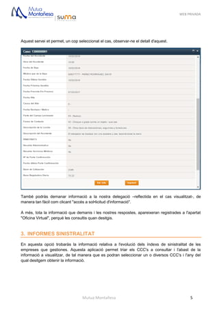 WEB PRIVADA
Mutua Montañesa 5
Aquest servei et permet, un cop seleccionat el cas, observar-ne el detall d'aquest.
També podràs demanar informació a la nostra delegació –reflectida en el cas visualitzat-, de
manera tan fàcil com clicant "accés a sol•licitud d'informació".
A més, tota la informació que demanis i les nostres respostes, apareixeran registrades a l'apartat
"Oficina Virtual", perquè les consultis quan desitgis.
3. INFORMES SINISTRALITAT
En aquesta opció trobaràs la informació relativa a l'evolució dels índexs de sinistralitat de les
empreses que gestiones. Aquesta aplicació permet triar els CCC's a consultar i l'abast de la
informació a visualitzar, de tal manera que es podran seleccionar un o diversos CCC's i l'any del
qual desitgem obtenir la informació.
 
