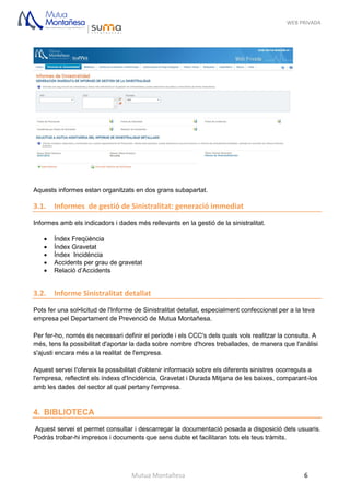 WEB PRIVADA
Mutua Montañesa 6
Aquests informes estan organitzats en dos grans subapartat.
3.1. Informes de gestió de Sinistralitat: generació immediat
Informes amb els indicadors i dades més rellevants en la gestió de la sinistralitat.
 Índex Freqüència
 Índex Gravetat
 Índex Incidència
 Accidents per grau de gravetat
 Relació d’Accidents
3.2. Informe Sinistralitat detallat
Pots fer una sol•licitud de l'Informe de Sinistralitat detallat, especialment confeccionat per a la teva
empresa pel Departament de Prevenció de Mutua Montañesa.
Per fer-ho, només és necessari definir el període i els CCC's dels quals vols realitzar la consulta. A
més, tens la possibilitat d'aportar la dada sobre nombre d'hores treballades, de manera que l'anàlisi
s'ajusti encara més a la realitat de l'empresa.
Aquest servei t'ofereix la possibilitat d'obtenir informació sobre els diferents sinistres ocorreguts a
l'empresa, reflectint els índexs d'Incidència, Gravetat i Durada Mitjana de les baixes, comparant-los
amb les dades del sector al qual pertany l'empresa.
4. BIBLIOTECA
Aquest servei et permet consultar i descarregar la documentació posada a disposició dels usuaris.
Podràs trobar-hi impresos i documents que sens dubte et facilitaran tots els teus tràmits.
 