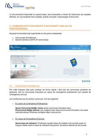 WEB PRIVADA
Mutua Montañesa 7
La documentació disponible en aquest espai, serà accessible a través de l'estructura de carpetes
definida. Un cop localitzat l'arxiu desitjat, podràs consultar o descarregar el document.
5. COMUNICATS D'ACCIDENT D’ACCIDENT I MALALTIA
PROFESSIONAL
Aquesta funcionalitat està organitzada en dos grans subapartats:
 Comunicats d'incidències
 Genera tramesa CoNTA AT sense baixa
5.1. Comunicats d’incidències
Per mitjà d'aquest botó pots conèixer de forma ràpida i fàcil tots els comunicats pendents de
gestionar, tant en comunicats d'accident en casos de contingència professional com aquells de
contingència comuna.
Les incidències que és podran comprovar, són les següents:
 En casos de Contingència Professional:
Sense Comunicat Delt@: Casos sense comunicat d’accident rebut.
PComunicat Delt@ retornat: que malgrat haver rebut el comunicat d'accident, han estat
retornats perquè l'empresa corregeixi algun camp erroni.
 .
 En casos de Contingència Comuna:
Sense base de cotizació: S'indicaran aquells casos de malaltia comuna dels quals no
tinguem dades sobre la base de cotització del pacient, donada la rellevància de la dada
 