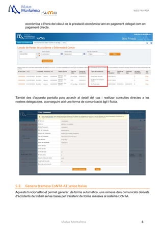 WEB PRIVADA
Mutua Montañesa 8
econòmica a l'hora del càlcul de la prestació econòmica tant en pagament delegat com en
pagament directe.
També des d'aquesta pantalla pots accedir al detall del cas i realitzar consultes directes a les
nostres delegacions, aconseguint així una forma de comunicació àgil i fluida.
5.2. Genera tramesa CoNTA AT sense baixa
Aquesta funcionalitat et permet generar, de forma automàtica, una remesa dels comunicats derivats
d'accidents de treball sense baixa per transferir de forma massiva al sistema CoNTA.
 