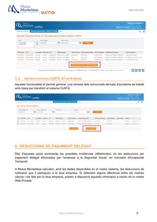 WEB PRIVADA
Mutua Montañesa 9
5.3. Genera tramesa CoNTA AT amb baixa
Aquesta funcionalitat et permet generar, una remesa dels comunicats derivats d'accidents de treball
amb baixa per transferir al sistema CoNTA.
6. DEDUCCIONS DE PAGAMENT DELEGAT
Des d'aquesta opció coneixeràs les possibles incidències (diferències), en les deduccions per
pagament delegat efectuades per l'empresa a la Seguretat Social, en concepte d'Incapacitat
Temporal.
A Mutua Montañesa calculem, amb les dades disponibles en el nostre sistema, les deduccions de
cotització que li pertoquen a la teva empresa. Si detectem alguna diferència entre els nostres
càlculs i els fets per la teva empresa, posem a disposició aquesta informació a través de la nostra
Web Privada.
 