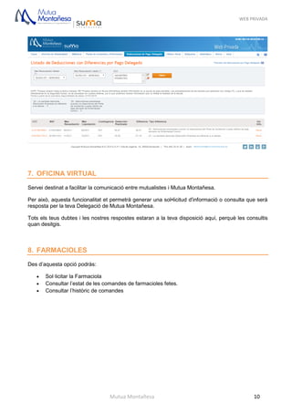 WEB PRIVADA
Mutua Montañesa 10
7. OFICINA VIRTUAL
Servei destinat a facilitar la comunicació entre mutualistes i Mutua Montañesa.
Per això, aquesta funcionalitat et permetrà generar una sol•licitud d'informació o consulta que serà
resposta per la teva Delegació de Mutua Montañesa.
Tots els teus dubtes i les nostres respostes estaran a la teva disposició aquí, perquè les consultis
quan desitgis.
8. FARMACIOLES
Des d’aquesta opció podràs:
 Sol·licitar la Farmaciola
 Consultar l’estat de les comandes de farmacioles fetes.
 Consultar l’històric de comandes
 