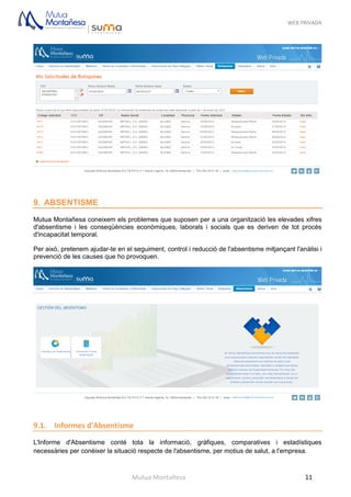 WEB PRIVADA
Mutua Montañesa 11
9. ABSENTISME
Mutua Montañesa coneixem els problemes que suposen per a una organització les elevades xifres
d'absentisme i les conseqüències econòmiques, laborals i socials que es deriven de tot procés
d'incapacitat temporal.
Per això, pretenem ajudar-te en el seguiment, control i reducció de l'absentisme mitjançant l'anàlisi i
prevenció de les causes que ho provoquen.
9.1. Informes d'Absentisme
L'Informe d'Absentisme conté tota la informació, gràfiques, comparatives i estadístiques
necessàries per conèixer la situació respecte de l'absentisme, per motius de salut, a l'empresa.
 