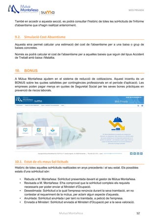 WEB PRIVADA
Mutua Montañesa 12
També en accedir a aquesta secció, es podrà consultar l'històric de totes les sol•licituds de l'informe
d'absentisme que s'hagin realitzat anteriorment.
9.2. Simulació Cost Absentisme
Aquesta eina permet calcular una estimació del cost de l'absentisme per a una baixa o grup de
baixes concretes.
Només es podrà calcular el cost de l'absentisme per a aquelles baixes que siguin del tipus Accident
de Treball amb baixa i Malaltia.
10. BONUS
A Mútua Montañesa ajudem en el sistema de reducció de cotitzacions. Aquest incentiu és un
BONUS sobre les quotes satisfetes per contingències professionals en el període d'aplicació. Les
empreses poden pagar menys en quotes de Seguretat Social per les seves bones pràctiques en
prevenció de riscos laborals.
10.1. Estat de els meus Sol·licituds
Històric de totes aquelles sol•licituds realitzades en anys precedents i el seu estat. Els possibles
estats d'una sol•licitud són:
• Rebuda a M. Montañesa: Sol•licitud presentada davant el gestor de Mútua Montañesa.
• Revisada a M. Montañesa: S'ha comprovat que la sol•licitud compleix els requisits
necessaris per poder enviar al Ministeri d'Ocupació.
• Desestimada: Sol•licitud a la qual l'empresa renúncia durant la seva tramitació, en no
contestar al requeriment de la mútua, per aclarir algun aspecte d'aquesta.
• Anul•lada: Sol•licitud anul•lada i per tant no tramitada, a petició de l'empresa.
• Enviada a Ministeri: Sol•licitud enviada al Ministeri d'Ocupació per a la seva valoració.
 