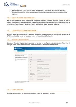 WEB PRIVADA
Mutua Montañesa 13
• Aprovat Ministeri: Sol•licitud aprovada pel Ministeri d'Ocupació i pendent de pagament.
• Rebutjat Ministeri: Sol•licitud rebutjada pel Ministeri d'ocupació per no complir algun dels
requisits.
10.2. Optar i Generar Documentaciò
En aquest apartat es podrà consultar si l'empresa compleix o no els requisits d'accés al bonus
(volum mínim de quotes i valors dels índexs de sinistralitat), i en cas afirmatiu generar part de la
documentació necessària a presentar davant la Mútua per poder sol•licitar l'incentiu.
11. CONFIGURACIÓ D’ALERTES
Aquesta opció permet visualitzar i gestionar les alertes que es generen en els diferents serveis de la
Web Privada, a través del correu electrònic o en la pantalla de l'aplicació.
11.1. Configuració d’Alertes
La gestió d'alertes disposa d'una pantalla en la qual es configuren les notificacions. Pots triar si
desitges rebre, o no, alertes en el teu correu electrònic i, la freqüència d'aquestes.
11.2. Llistat d’Alertes
Podràs consultar totes les alertes generades a través de la següent pantalla:
 