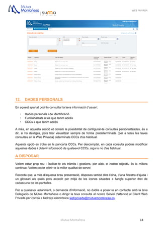 WEB PRIVADA
Mutua Montañesa 14
12. DADES PERSONALS
En aquest apartat podràs consultar la teva informació d’usuari:
• Dades personals i de identificació
• Funcionalitats a les que tenim accés
• CCCs a que tenim accés
A més, en aquesta secció et donem la possibilitat de configurar-te consultes personalitzades, és a
dir, si ho desitges, pots triar visualitzar sempre de forma predeterminada (per a totes les teves
consultes en la Web Privada) determinats CCCs d'ús habitual.
Aquesta opció es troba en la pancarta CCCs. Per descomptat, en cada consulta podràs modificar
aquestes dades i obtenir informació de qualsevol CCCs, sigui o no d'ús habitual.
A DISPOSAR
Volem estar prop teu i facilitar-te els tràmits i gestions, per això, el nostre objectiu és la millora
continua: Volem poder oferir-te la millor qualitat de servei
Recorda que, a més d'aquesta breu presentació, disposes també dins l'eina, d'una finestra d'ajuda i
un glossari als quals pots accedir per mitjà de les icones situades a l'angle superior dret de
cadascuna de les pantalles.
Per a qualsevol aclariment, o demanda d'informació, no dubtis a posar-te en contacte amb la teva
Delegació de Mutua Montañesa o dirigir la teva consulta al nostre Servei d'Atenció al Client Web
Privada per correu a l'adreça electrònica webprivada@mutuamontanesa.es.
 