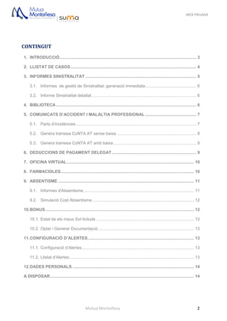 WEB PRIVADA
Mutua Montañesa 2
CONTINGUT
1. INTRODUCCIÓ................................................................................................................... 3
2. LLISTAT DE CASOS.......................................................................................................... 4
3. INFORMES SINISTRALITAT ............................................................................................. 5
3.1. Informes de gestió de Sinistralitat: generació immediata........................................... 6
3.2. Informe Sinistralitat detallat........................................................................................ 6
4. BIBLIOTECA...................................................................................................................... 6
5. COMUNICATS D’ACCIDENT I MALALTIA PROFESSIONAL ........................................... 7
5.1. Parts d’incidències ..................................................................................................... 7
5.2. Genera tramesa CoNTA AT sense baixa ................................................................... 8
5.3. Genera tramesa CoNTA AT amb baixa...................................................................... 9
6. DEDUCCIONS DE PAGAMENT DELEGAT....................................................................... 9
7. OFICINA VIRTUAL........................................................................................................... 10
8. FARMACIOLES................................................................................................................ 10
9. ABSENTISME .................................................................................................................. 11
9.1. Informes d'Absentisme............................................................................................. 11
9.2. Simulació Cost Absentisme...................................................................................... 12
10.BONUS............................................................................................................................. 12
10.1. Estat de els meus Sol·licituds .................................................................................. 12
10.2. Optar i Generar Documentaciò ................................................................................ 13
11.CONFIGURACIÓ D’ALERTES......................................................................................... 13
11.1. Configuració d’Alertes.............................................................................................. 13
11.2. Llistat d’Alertes......................................................................................................... 13
12.DADES PERSONALS ...................................................................................................... 14
A DISPOSAR......................................................................................................................... 14
 