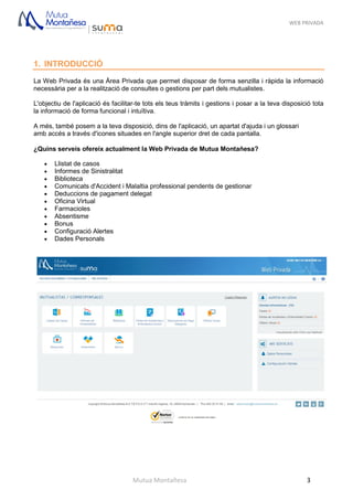 WEB PRIVADA
Mutua Montañesa 3
1. INTRODUCCIÓ
La Web Privada és una Àrea Privada que permet disposar de forma senzilla i ràpida la informació
necessària per a la realització de consultes o gestions per part dels mutualistes.
L'objectiu de l'aplicació és facilitar-te tots els teus tràmits i gestions i posar a la teva disposició tota
la informació de forma funcional i intuïtiva.
A més, també posem a la teva disposició, dins de l'aplicació, un apartat d'ajuda i un glossari
amb accés a través d'icones situades en l'angle superior dret de cada pantalla.
¿Quins serveis ofereix actualment la Web Privada de Mutua Montañesa?
 Llistat de casos
 Informes de Sinistralitat
 Biblioteca
 Comunicats d'Accident i Malaltia professional pendents de gestionar
 Deduccions de pagament delegat
 Oficina Virtual
 Farmacioles
 Absentisme
 Bonus
 Configuració Alertes
 Dades Personals
 