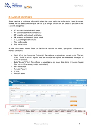 WEB PRIVADA
Mutua Montañesa 4
2. LLISTAT DE CASOS
Servei destinat a facilitar-te informació sobre els casos registrats en la nostra base de dades.
Només has de seleccionar el tipus de cas que desitgis visualitzar. Els casos s'agrupen en les
següents categories:
 AT (accident de treball) amb baixa
 AT (accident de treball) sense baixa
 EP (malaltia professional) amb baixa
 EP (malaltia professional) sense baixa
 ITCC (Contingència Comuna)
 Risc en Embaràs
 Risc en Lactància
A més s'incorporen d'altres filtres per facilitar la consulta de dades, que poden utilitzar-se de
manera simultània:
 CCC (Codi de Compta de Cotització). Per defecte es visualitzen tots els codis CCC als
quals l’usuari té accés. Aquest filtre pot modificar-se segons les necessitats mitjançant la
icona de selecció.
 Data “des de” i “fins” (Per defecte es visualitzaran els casos dels últims 12 mesos. Aquest
filtre pot modificar-se segons les necessitats).
 NIF Treballador
 Nom del Pacient
 Nº Cas
 Pendent d’Alta
LLISTAT DE CASOS
 