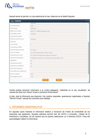 WEB PRIVADA
Mutua Montañesa 5
Aquest servei et permet, un cop seleccionat el cas, observar-ne el detall d'aquest.
També podràs demanar informació a la nostra delegació –reflectida en el cas visualitzat-, de
manera tan fàcil com clicant "accés a sol•licitud d'informació".
A més, tota la informació que demanis i les nostres respostes, apareixeran registrades a l'apartat
"Oficina Virtual", perquè les consultis quan desitgis.
3. INFORMES SINISTRALITAT
En aquesta opció trobaràs la informació relativa a l'evolució de l'índex de sinistralitat de les
empreses que gestiones. Aquesta aplicació permet triar els CCC's a consultar i l'abast de la
informació a visualitzar, de tal manera que es podran seleccionar un o diversos CCC's i l'any del
qual desitgem obtenir la informació.
 