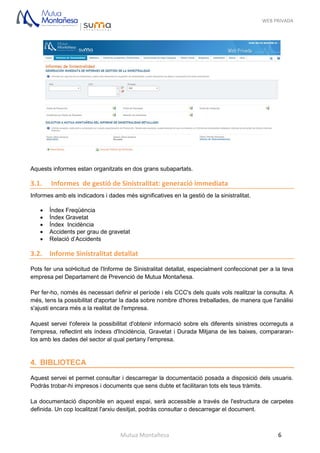 WEB PRIVADA
Mutua Montañesa 6
Aquests informes estan organitzats en dos grans subapartats.
3.1. Informes de gestió de Sinistralitat: generació immediata
Informes amb els indicadors i dades més significatives en la gestió de la sinistralitat.
 Índex Freqüència
 Índex Gravetat
 Índex Incidència
 Accidents per grau de gravetat
 Relació d’Accidents
3.2. Informe Sinistralitat detallat
Pots fer una sol•licitud de l'Informe de Sinistralitat detallat, especialment confeccionat per a la teva
empresa pel Departament de Prevenció de Mutua Montañesa.
Per fer-ho, només és necessari definir el període i els CCC's dels quals vols realitzar la consulta. A
més, tens la possibilitat d'aportar la dada sobre nombre d'hores treballades, de manera que l'anàlisi
s'ajusti encara més a la realitat de l'empresa.
Aquest servei t'ofereix la possibilitat d'obtenir informació sobre els diferents sinistres ocorreguts a
l'empresa, reflectint els índexs d'Incidència, Gravetat i Durada Mitjana de les baixes, compararan-
los amb les dades del sector al qual pertany l'empresa.
4. BIBLIOTECA
Aquest servei et permet consultar i descarregar la documentació posada a disposició dels usuaris.
Podràs trobar-hi impresos i documents que sens dubte et facilitaran tots els teus tràmits.
La documentació disponible en aquest espai, serà accessible a través de l'estructura de carpetes
definida. Un cop localitzat l'arxiu desitjat, podràs consultar o descarregar el document.
 
