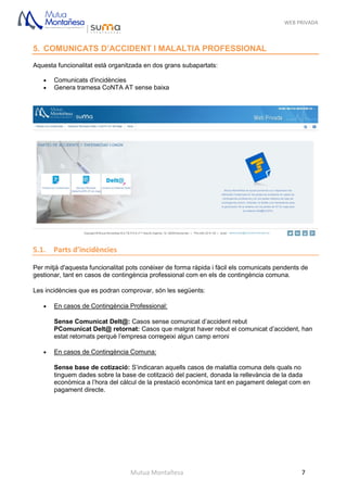 WEB PRIVADA
Mutua Montañesa 7
5. COMUNICATS D’ACCIDENT I MALALTIA PROFESSIONAL
Aquesta funcionalitat està organitzada en dos grans subapartats:
 Comunicats d'incidències
 Genera tramesa CoNTA AT sense baixa
5.1. Parts d’incidències
Per mitjà d'aquesta funcionalitat pots conèixer de forma ràpida i fàcil els comunicats pendents de
gestionar, tant en casos de contingència professional com en els de contingència comuna.
Les incidències que es podran comprovar, són les següents:
 En casos de Contingència Professional:
Sense Comunicat Delt@: Casos sense comunicat d’accident rebut
PComunicat Delt@ retornat: Casos que malgrat haver rebut el comunicat d’accident, han
estat retornats perquè l’empresa corregeixi algun camp erroni
 En casos de Contingència Comuna:
Sense base de cotizació: S’indicaran aquells casos de malaltia comuna dels quals no
tinguem dades sobre la base de cotització del pacient, donada la rellevància de la dada
econòmica a l’hora del càlcul de la prestació econòmica tant en pagament delegat com en
pagament directe.
 