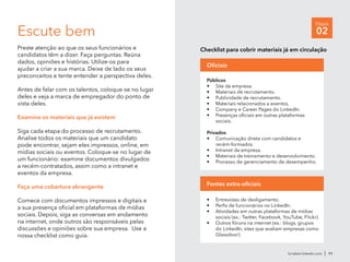 br.talent.linkedin.com | 11
Etapa
02Escute bem
Preste atenção ao que os seus funcionários e
candidatos têm a dizer. Faça perguntas. Reúna
dados, opiniões e histórias. Utilize-os para
ajudar a criar a sua marca. Deixe de lado os seus
preconceitos e tente entender a perspectiva deles.
Antes de falar com os talentos, coloque-se no lugar
deles e veja a marca de empregador do ponto de
vista deles.
Examine os materiais que já existem
Siga cada etapa do processo de recrutamento.
Analise todos os materiais que um candidato
pode encontrar, sejam eles impressos, online, em
mídias sociais ou eventos. Coloque-se no lugar de
um funcionário: examine documentos divulgados
a recém-contratados, assim como a intranet e
eventos da empresa.
Faça uma cobertura abrangente
Comece com documentos impressos e digitais e
a sua presença oficial em plataformas de mídias
sociais. Depois, siga as conversas em andamento
na internet, onde outros são responsáveis pelas
discussões e opiniões sobre sua empresa. Use a
nossa checklist como guia.
Públicos
•	 Site da empresa.
•	 Materiais de recrutamento.
•	 Publicidade de recrutamento.
•	 Materiais relacionados a eventos.
•	 Company e Career Pages do LinkedIn.
•	 Presenças oficiais em outras plataformas
sociais.
Privados
•	 Comunicação direta com candidatos e
recém-formados.
•	 Intranet da empresa.
•	 Materiais de treinamento e desenvolvimento.
•	 Processo de gerenciamento de desempenho.
Oficiais
Checklist para cobrir materiais já em circulação
•	 Entrevistas de desligamento.
•	 Perfis de funcionários no LinkedIn.
•	 Atividades em outras plataformas de mídias
sociais (ex.: Twitter, Facebook, YouTube, Flickr).
•	 Outros fóruns na internet (ex.: blogs, grupos
do LinkedIn, sites que avaliam empresas como
Glassdoor).
Fontes extra-oficiais
 