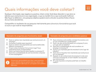 br.talent.linkedin.com | 14
Etapa
02
Procure por oportunidades para fazer essas perguntas
tanto a talentos internos quanto externos. Assim, você
poderá observar diferenças em percepções entre públicos
diferentes.
Quais informações você deve coletar?
Qualquer informação, seja negativa ou positiva, é bem-vinda. Você deve descobrir o que atrai os
talentos que você procura à sua organização, o que os mantêm lá e o que você pode melhorar.
Não fique na defensiva: uma pesquisa objetiva ajudará você a articular os pontos fortes e fracos
da sua marca de talentos.
Compartilhe os resultados da sua pesquisa internamente para comunicar a funcionários que você
os ouviu e que você se responsabiliza.
•	 Quais empresas você acredita contratam funcionários com
as suas competências e qualificações?
•	 Qual o seu grau de familiaridade com a empresa X como
um lugar para se trabalhar?
•	 Qual seria a probabilidade de você considerar um
emprego na empresa X?
•	 Qual é a sua impressão geral da empresa X como lugar de
trabalho?
•	 Quais são os requisitos mais importantes que você procura
em um emprego?
•	 Baseado no seu conhecimento da empresa X, onde você
acha que a empresa faz um bom trabalho nos requisitos
que você procura?
•	 Em quais requisitos a empresa pode fazer um trabalho
melhor?
Exemplos de perguntas para candidatos passivos
•	 Quais os valores mais importantes que você procura em um
emprego?
•	 A empresa X satisfaz esses requisitos?
•	 Quais os valores mais importantes que você acredita estão
faltando na empresa X?
•	 O que o atraiu à empresa X em primeiro lugar? Suas
expectativas foram correspondidas?
•	 Qual a sua história favorita sobre trabalhar na empresa X?
•	 Qual seria a probabilidade de você recomendar a empresa
X como empregador?
Exemplos de perguntas para funcionários atuais
 