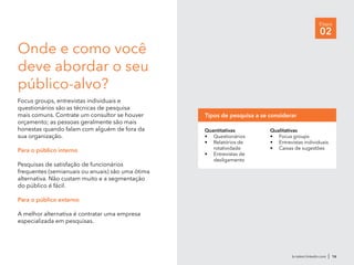 br.talent.linkedin.com | 16
Etapa
02
Onde e como você
deve abordar o seu
público-alvo?
Focus groups, entrevistas individuais e
questionários são as técnicas de pesquisa
mais comuns. Contrate um consultor se houver
orçamento; as pessoas geralmente são mais
honestas quando falam com alguém de fora da
sua organização.
Para o público interno
Pesquisas de satisfação de funcionários
frequentes (semianuais ou anuais) são uma ótima
alternativa. Não custam muito e a segmentação
do público é fácil.
Para o público externo
A melhor alternativa é contratar uma empresa
especializada em pesquisas.
Quantitativas
•	 Questionários
•	 Relatórios de
rotatividade
•	 Entrevistas de
desligamento
Qualitativas
•	 Focus groups
•	 Entrevistas individuais
•	 Caixas de sugestões
Tipos de pesquisa a se considerar
 