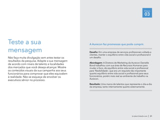 Teste a sua
mensagem
Não faça muita divulgação sem antes testar os
resultados da pesquisa. Adapte a sua mensagem
de acordo com níveis de talento e localidades
dos mercados que você deseja alcançar. Mostre
os conteúdos visuais da sua campanha aos seus
funcionários para comprovar que eles equivalem
à realidade. Não se esqueça de envolver os
executivos sênior no processo.
Desafio: Em uma empresa de serviços profissionais voltada a
clientes, manter o equilíbrio entre vida social e profissional é
um desafio.
Abordagem: A Diretora de Marketing da Aurecon Danielle
Bond trabalhou com sua área de Recursos Humanos para
mudar o foco, de equilíbrio entre vida social e profissional
para 'flexibilidade', que era um requisito tão importante
quanto equilíbrio entre vida social e profissional para seus
funcionários, porém mais real ao ambiente de trabalho na
Aurecon.
Resultado: Uma marca de talentos que representa o dia-a-dia
da empresa, tanto internamente quanto externamente.
A Aurecon faz promessas que pode cumprir.
br.talent.linkedin.com | 21
Etapa
03
 