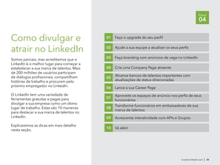 Como divulgar e
atrair no LinkedIn
Somos parciais, mas acreditamos que o
LinkedIn é o melhor lugar para começar a
estabelecer a sua marca de talentos. Mais
de 200 milhões de usuários participam
de diálogos profissionais, compartilham
histórias de trabalho e procuram pelo
próximo empregador no LinkedIn.
O LinkedIn tem uma variedade de
ferramentas gratuitas e pagas para
divulgar a sua empresa como um ótimo
lugar de trabalho. Estas são 10 maneiras
para destacar a sua marca de talentos no
LinkedIn.
Explicaremos as dicas em mais detalhe
nesta seção.
br.talent.linkedin.com | 24
Etapa
04
Faça o upgrade do seu perfil01
Ajude a sua equipe a atualizar os seus perfis02
Faça branding com anúncios de vaga no LinkedIn03
Crie uma Company Page atraente04
Alcance bancos de talentos importantes com
atualizações de status direcionadas
05
Lance a sua Career Page06
Aproveite os espaços de anúncio nos perfis de seus
funcionários
07
Transforme funcionários em embaixadores de sua
marca de talentos
08
Acrescente interatividade com APIs e Grupos09
Vá além10
 