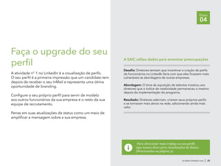br.talent.linkedin.com | 25
Etapa
04
Faça o upgrade do seu
perfil
A atividade n° 1 no LinkedIn é a visualização de perfis.
O seu perfil é a primeira impressão que um candidato tem
depois de receber o seu InMail e representa uma ótima
oportunidade de branding.
Configure o seu próprio perfil para servir de modelo
aos outros funcionários da sua empresa e o resto da sua
equipe de recrutamento.
Pense em suas atualizações de status como um meio de
amplificar a mensagem sobre a sua empresa.
Para direcionar mais tráfego ao seu perfil,
siga nossas dicas para Atualizações de Status
Direcionadas na página 31.
Desafio: Diretores temiam que incentivar a criação de perfis
de funcionários no LinkedIn faria com que eles ficassem mais
vulneráveis às abordagens de outras empresas.
Abordagem: O time de aquisição de talentos mostrou aos
diretores que o índice de rotatividade permaneceu o mesmo
depois da implementação do programa.
Resultado: Diretores aderiram, criaram seus próprios perfis
e se tornaram mais ativos na rede, adicionando ainda mais
valor.
A SAIC utiliza dados para amenizar preocupações
 