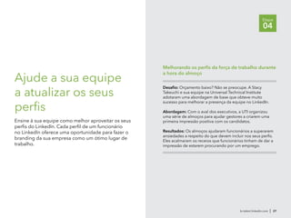 br.talent.linkedin.com | 27
Etapa
04
Ajude a sua equipe
a atualizar os seus
perfis
Ensine à sua equipe como melhor aproveitar os seus
perfis do LinkedIn. Cada perfil de um funcionário
no LinkedIn oferece uma oportunidade para fazer o
branding da sua empresa como um ótimo lugar de
trabalho.
Desafio: Orçamento baixo? Não se preocupe. A Stacy
Takeuchi e sua equipe na Universal Technical Institute
adotaram uma abordagem de base que obteve muito
sucesso para melhorar a presença da equipe no LinkedIn.
Abordagem: Com o aval dos executivos, a UTI organizou
uma série de almoços para ajudar gestores a criarem uma
primeira impressão positiva com os candidatos.
Resultados: Os almoços ajudaram funcionários a superarem
ansiedades a respeito do que devem incluir nos seus perfis.
Eles acalmaram os receios que funcionários tinham de dar a
impressão de estarem procurando por um emprego.
Melhorando os perfis da força de trabalho durante
a hora do almoço
 