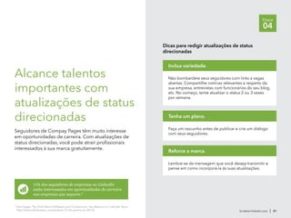 br.talent.linkedin.com | 31
Etapa
04
Alcance talentos
importantes com
atualizações de status
direcionadas
Seguidores de Compay Pages têm muito interesse
em oportunidades de carreira. Com atualizações de
status direcionadas, você pode atrair profissionais
interessados à sua marca gratuitamente.
71% dos seguidores de empresas no LinkedIn
estão interessados em oportunidades de carreira
nas empresas que seguem.6
Dicas para redigir atualizações de status
direcionadas
Não bombardeie seus seguidores com links a vagas
abertas. Compartilhe notícias relevantes a respeito da
sua empresa, entrevistas com funcionários do seu blog,
etc. No começo, tente atualizar o status 2 ou 3 vezes
por semana.
Inclua variedade.
Faça um rascunho antes de publicar e crie um diálogo
com seus seguidores.
Tenha um plano.
Lembre-se da mensagem que você deseja transmitir e
pense em como incorporá-la às suas atualizações.
Reforce a marca.
6
Sam Gager, The Truth About Followers and Connections: Key Reasons to Cultivate Yours,
http://lnkd.in/followers_connections (15 de janeiro do 2013).
 