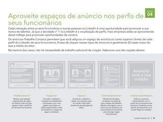 Aproveite espaços de anúncio nos perfis de
seus funcionários
Cada interação entre os seus funcionários e outras pessoas no LinkedIn é uma oportunidade para promover a sua
marca de talentos. Já que a atividade n° 1 no LinkedIn é a visualização de perfis, mais empresas estão se aproveitando
desse tráfego para promover oportunidades de carreira.
Os anúncios Trabalhe Conosco permitem que você adquira um espaço de anúncio no canto superior direito de cada
perfil do LinkedIn de seus funcionários. A taxa de cliques nesses tipos de anúncios é geralmente 20 vezes maior do
que a média do setor.
Na maioria dos casos, não há necessidade de trabalho adicional de criação. Selecione uma das opções abaixo:
br.talent.linkedin.com | 34
Etapa
04
"Siga-nos"
Incentive o visitante a
seguir sua empresa para
se manter informado
através de atualizações de
status.
Seguir empresa X
Impulsione a sua carreira
seguindo Empresa X.
"Imagine-se"
Convide o visitante a
imaginar-se trabalhando
na empresa, com uma
página que exibe um
cargo segmentado, a foto
do visitante e a opção de
seguir a empresa.
Visualizar vagas
Imagine-se trabalhando na
Empresa X.
"Trabalhe Conosco"
Mostre uma seleção
segmentada de vagas
em aberto cada vez que
alguém visita o perfil de
um de seus funcionários.
Trabalhe conosco na
Empresa X.
Candidatar-se agora
"Contratações internas"
Muitos funcionários
visualizam os perfis de
seus colegas de trabalho.
Mostre mensagens com a
marca da sua empresa aos
seus próprios funcionários
para divulgar vagas
internamente.
Anúncio
com a sua
criação
Anúncios personalizados
Exiba um anúncio
personalizado com o
visual da sua empresa que
direciona visitantes ao seu
site de recrutamento ou à
Career Page do LinkedIn.
 