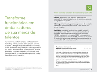 br.talent.linkedin.com | 35
Etapa
04
7
Dina Medeiros, How CEO Marc Benioff Turned salesforce.com Employees Into Brand
Ambassadors, http://talent.linkedin.com/blog/index.php/2012/12/benioff-salesforce
ambassadors/ (11 de dezembro de 2012).
Transforme
funcionários em
embaixadores
de sua marca de
talentos
Funcionários podem ser seus profissionais de
marketing e recrutadores extra-oficiais. Ensine-
os como. Ofereça um curso sobre o LinkedIn ou
outras mídias sociais para ajudá-los a representar
sua marca de talentos de forma positiva. Mande
lembretes a respeito dessa oportunidade com
frequência e dê os parabéns àqueles que estão
fazendo um bom trabalho.
Desafio: A salesforce.com precisava preencher uma
variedade de vagas, principalmente de executivos de contas
e engenheiros de vendas.
Abordagem: Kate Israels, gerente do programa de aquisição
de talentos da empresa, pediu ao CEO Marc Benioff para
animar a equipe.
Resultados: Inspirados por um e-mail enviado por Marc,
a equipe de vendas dobrou o número de atualizações de
status em 24 horas. Essas atualizações foram exibidas a
159.000 profissionais em mais de 40.000 empresas, com o
potencial de alcançar mais de 38.000 profissionais de vendas.
O número de recomendações de funcionários da equipe de
vendas subiu 60% em uma semana.7
Como aumentar o número de recomendações em 60%
Para: Vendas - Internacional
Assunto: Divulgação em mídias sociais
Para atingir a nossa meta de US$10 bilhões, precisamos fazer com que
a nossa equipe de vendas de alto nível cresça. Ajude-nos entrando em
contato com outros profissionais incríveis como você. Reunimos alguns
posts que gostaríamos que vocês compartilhassem com suas redes. Essa é
uma ótima maneira de nos ajudar a criar uma equipe de primeira classe e
receber um bônus de recomendação generoso.
Exemplo de atualização: Estou trabalhando no emprego dos meus sonhos
na salesforce.com e estamos contratando. Confira os cargos abertos: www.
salesforce.com/careers/sales/
Marc
 