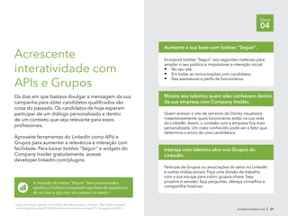 Incorpore botões "Seguir" aos seguintes materiais para
ampliar o seu público e impulsionar a interação social:
•	 No seu site.
•	 Em todas as comunicações com candidatos.
•	 Nas assinaturas e perfis de funcionários.
Aumente a sua base com botões "Seguir".
Quem acessar o site de carreiras da Disney visualizará
instantaneamente quais funcionários estão na sua rede
do LinkedIn. Assim, a conexão com a empresa fica mais
personalizada. Um rosto conhecido pode ser o fator que
determina o envio de uma candidatura.
Mostre aos talentos quem eles conhecem dentro
da sua empresa com Company Insider.
Participe de Grupos ou associações do setor no LinkedIn
e outras mídias sociais. Faça uma divisão de trabalho
com a sua equipe para cobrir grupos-chave. Seja
proativo e sensato; faça perguntas, ofereça conselhos e
compartilhe histórias.
Interaja com talentos-alvo nos Grupos do
LinkedIn.
br.talent.linkedin.com | 37
Etapa
04
Acrescente
interatividade com
APIs e Grupos
Os dias em que bastava divulgar a mensagem da sua
campanha para obter candidatos qualificados são
coisa do passado. Os candidatos de hoje esperam
participar de um diálogo personalizado e dentro
de um contexto que seja relevante para esses
profissionais.
Aproveite ferramentas do LinkedIn como APIs e
Grupos para aumentar a relevância e interação com
facilidade. Para baixar botões "Seguir" e widgets do
Company Insider gratuitamente, acesse
developer.linkedin.com/plugins.
A inclusão de botões "Seguir" bem posicionados
ajudou a Unilever a expandir sua base de seguidores
de 40.000 a 235.000 em apenas 10 meses.9
9
Leela Srinivasan, Secrets of Employer Branding Leaders: Unilever, http://talent.linkedin
com/blog/index.php/2012/08/employer-branding-unilever/ (21 de agosto de 2012).
 