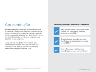 Apresentação
A sua empresa é considerada um bom lugar para
se trabalhar? Hoje em dia, há muita competição na
procura pelos melhores talentos e a sua reputação
como empregador pode ser um fator decisivo entre
um candidato aceitar ou não uma proposta para
trabalhar na sua empresa.
O impacto nos resultados financeiros é real:
uma marca de talentos forte reduz o custo por
contratação em até 50% e diminui o índice de
rotatividade de pessoal em até 28%.1
br.talent.linkedin.com | 4
Você gastará menos com contratações.
O custo por contratação pode ser
reduzido em até 50%.1
O seu índice de retenção será mais
alto. Reduza a rotatividade de pessoal
em até 28%. 1
Você influenciará o diálogo com
candidatos antes que outros o façam.
3 motivos para investir na sua marca de talentos
✓
✓
✓
1
Eda Gultekin, What’s the Value of Your Employment Brand?, http://lnkd.in/valueofEB
(1° de dezembro de 2011)
 